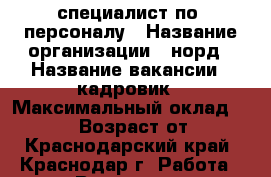 специалист по  персоналу › Название организации ­ норд › Название вакансии ­ кадровик › Максимальный оклад ­ 31 000 › Возраст от ­ 18 - Краснодарский край, Краснодар г. Работа » Вакансии   